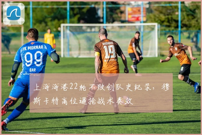 上海海港22轮不败创队史纪录，穆斯卡特高位逼抢战术奏效
