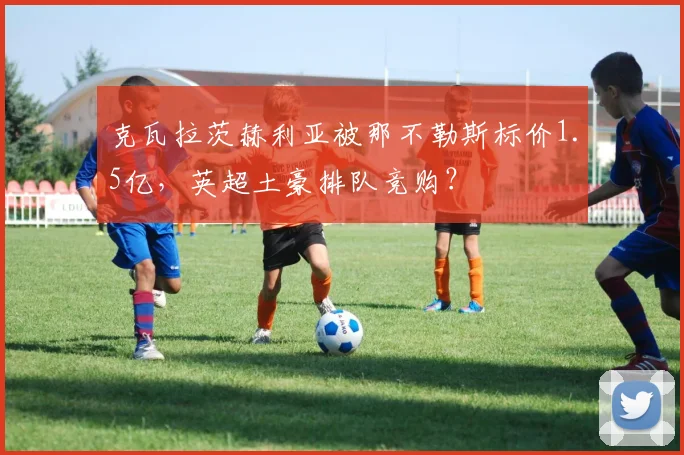 克瓦拉茨赫利亚被那不勒斯标价1.5亿，英超土豪排队竞购？
