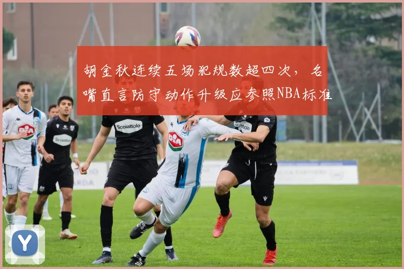 胡金秋连续五场犯规数超四次，名嘴直言防守动作升级应参照NBA标准限吹罚尺度