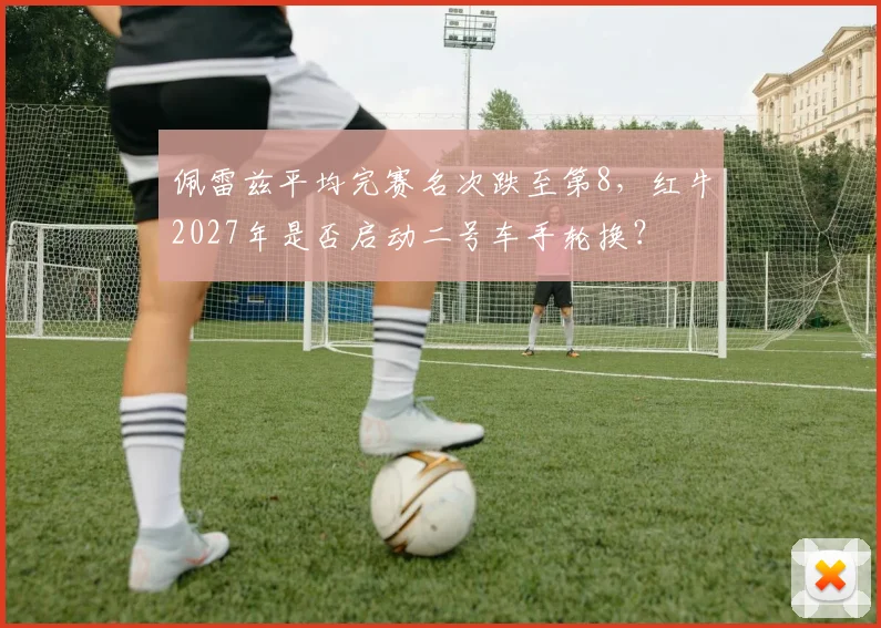 佩雷兹平均完赛名次跌至第8，红牛2027年是否启动二号车手轮换？