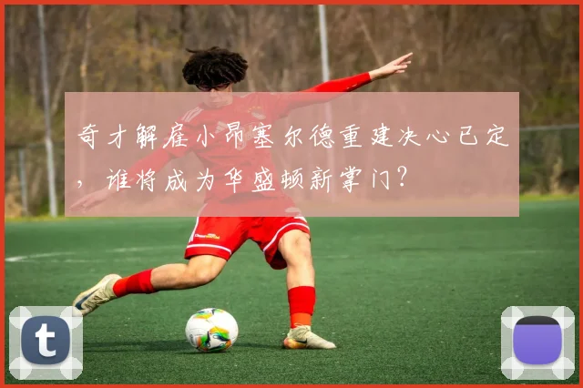 奇才解雇小昂塞尔德重建决心已定，谁将成为华盛顿新掌门？