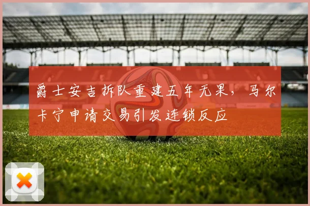 爵士安吉拆队重建五年无果，马尔卡宁申请交易引发连锁反应