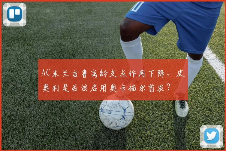 AC米兰吉鲁高龄支点作用下降，皮奥利是否该启用奥卡福尔首发？